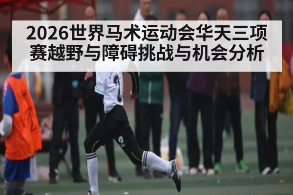 2026世界马术运动会华天三项赛越野与障碍挑战与机会分析